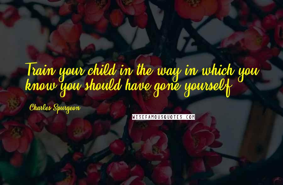 Charles Spurgeon Quotes: Train your child in the way in which you know you should have gone yourself.