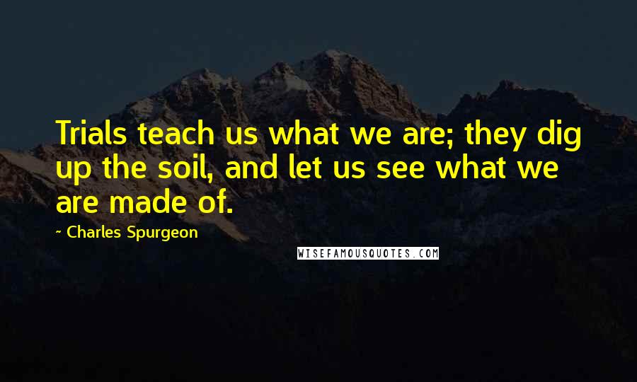 Charles Spurgeon Quotes: Trials teach us what we are; they dig up the soil, and let us see what we are made of.