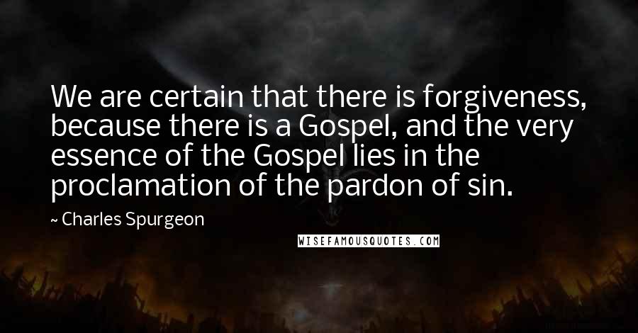 Charles Spurgeon Quotes: We are certain that there is forgiveness, because there is a Gospel, and the very essence of the Gospel lies in the proclamation of the pardon of sin.