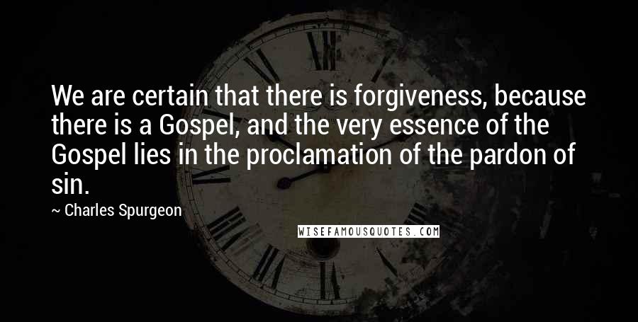Charles Spurgeon Quotes: We are certain that there is forgiveness, because there is a Gospel, and the very essence of the Gospel lies in the proclamation of the pardon of sin.
