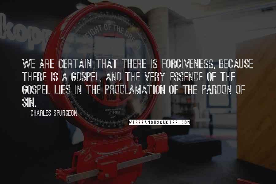 Charles Spurgeon Quotes: We are certain that there is forgiveness, because there is a Gospel, and the very essence of the Gospel lies in the proclamation of the pardon of sin.