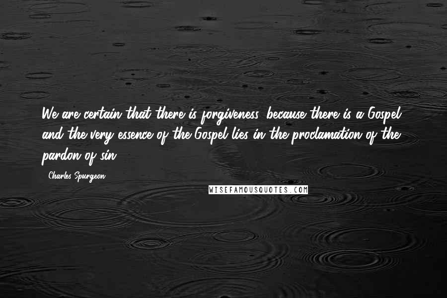 Charles Spurgeon Quotes: We are certain that there is forgiveness, because there is a Gospel, and the very essence of the Gospel lies in the proclamation of the pardon of sin.