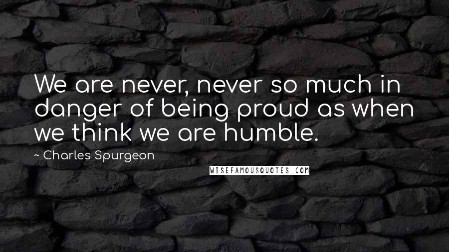 Charles Spurgeon Quotes: We are never, never so much in danger of being proud as when we think we are humble.