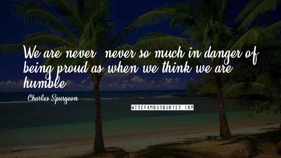 Charles Spurgeon Quotes: We are never, never so much in danger of being proud as when we think we are humble.