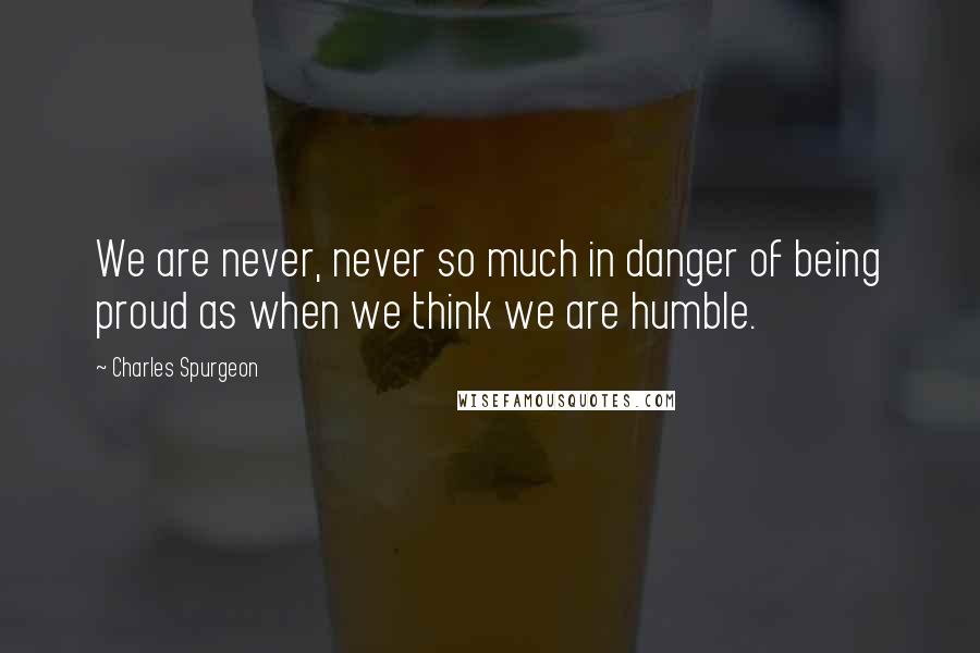 Charles Spurgeon Quotes: We are never, never so much in danger of being proud as when we think we are humble.