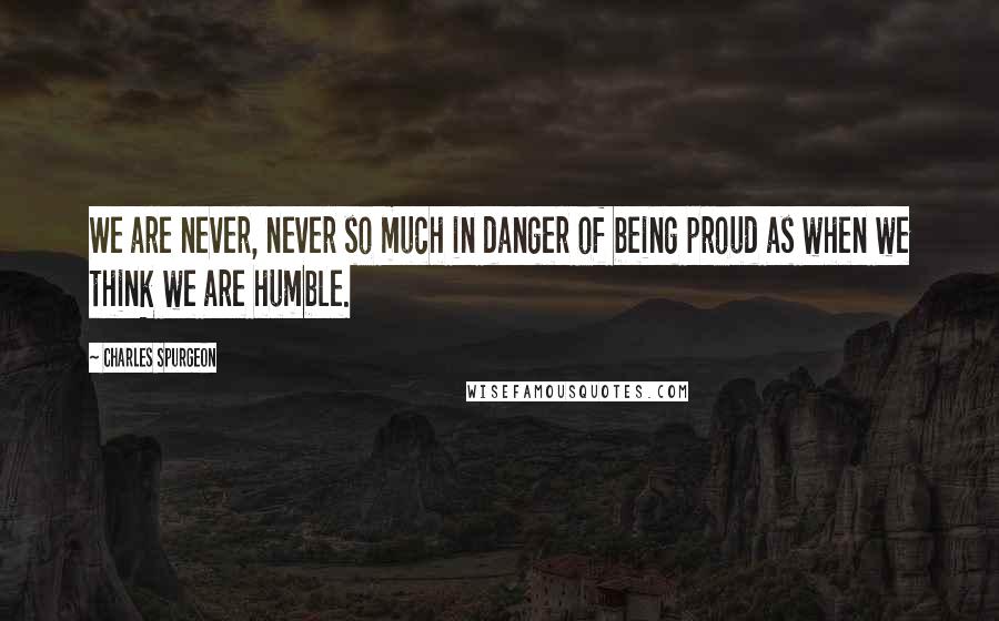 Charles Spurgeon Quotes: We are never, never so much in danger of being proud as when we think we are humble.