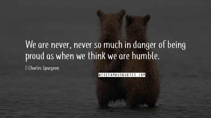 Charles Spurgeon Quotes: We are never, never so much in danger of being proud as when we think we are humble.