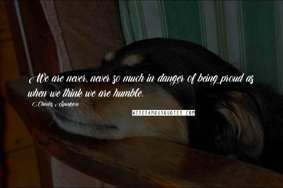 Charles Spurgeon Quotes: We are never, never so much in danger of being proud as when we think we are humble.
