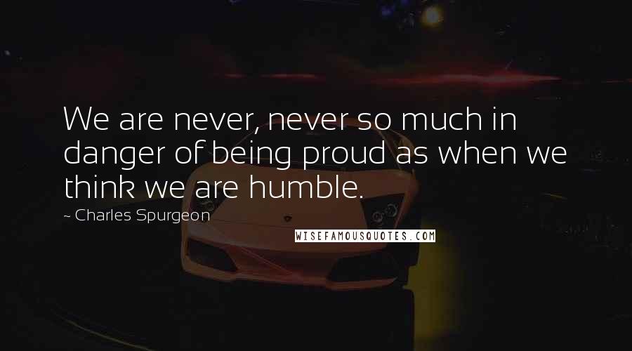 Charles Spurgeon Quotes: We are never, never so much in danger of being proud as when we think we are humble.