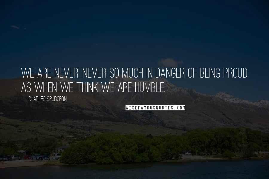 Charles Spurgeon Quotes: We are never, never so much in danger of being proud as when we think we are humble.