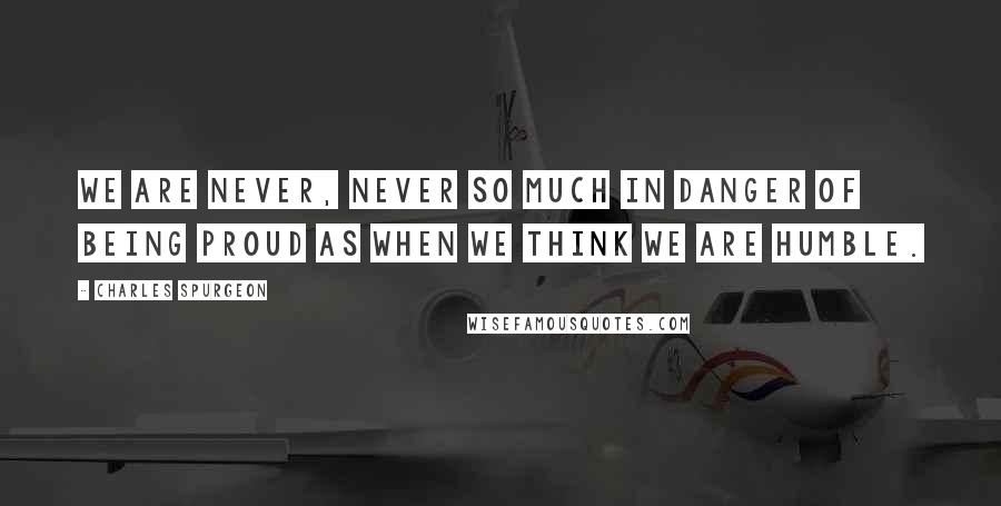 Charles Spurgeon Quotes: We are never, never so much in danger of being proud as when we think we are humble.