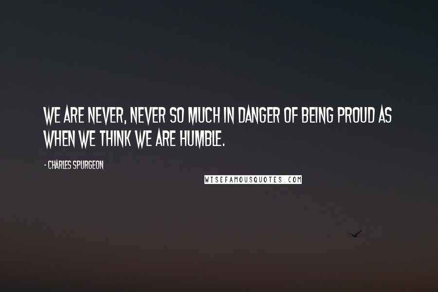 Charles Spurgeon Quotes: We are never, never so much in danger of being proud as when we think we are humble.