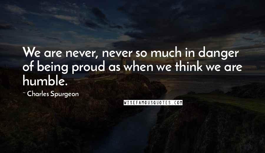 Charles Spurgeon Quotes: We are never, never so much in danger of being proud as when we think we are humble.