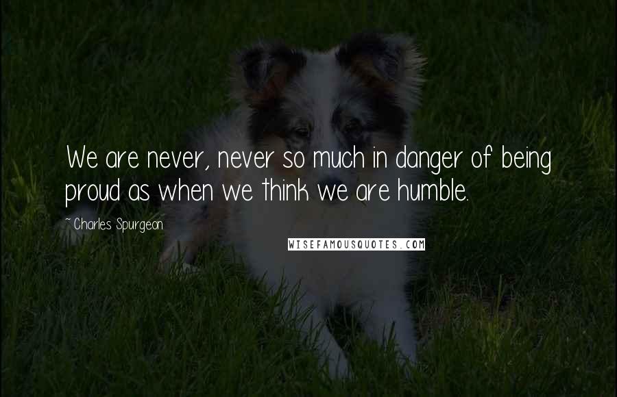 Charles Spurgeon Quotes: We are never, never so much in danger of being proud as when we think we are humble.