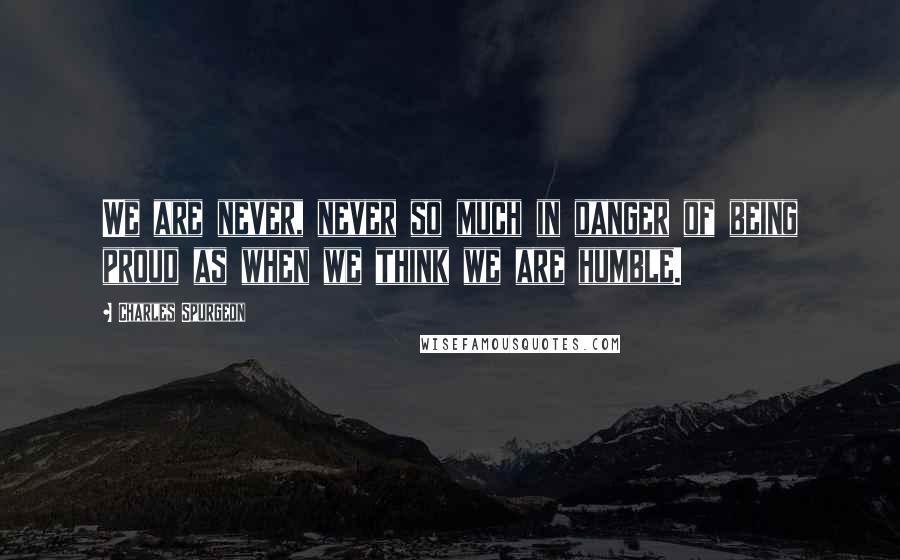 Charles Spurgeon Quotes: We are never, never so much in danger of being proud as when we think we are humble.