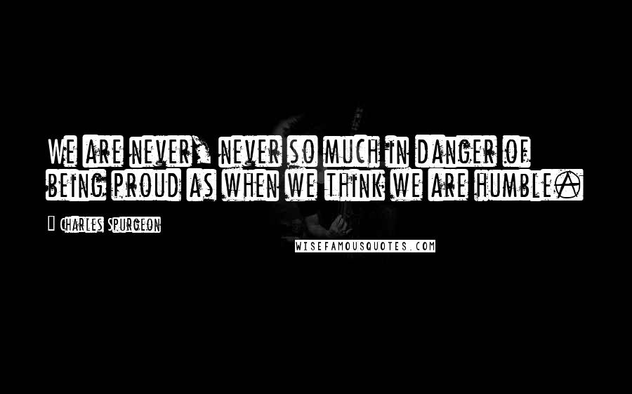 Charles Spurgeon Quotes: We are never, never so much in danger of being proud as when we think we are humble.