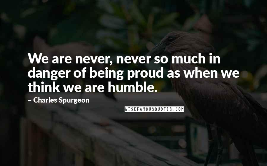 Charles Spurgeon Quotes: We are never, never so much in danger of being proud as when we think we are humble.