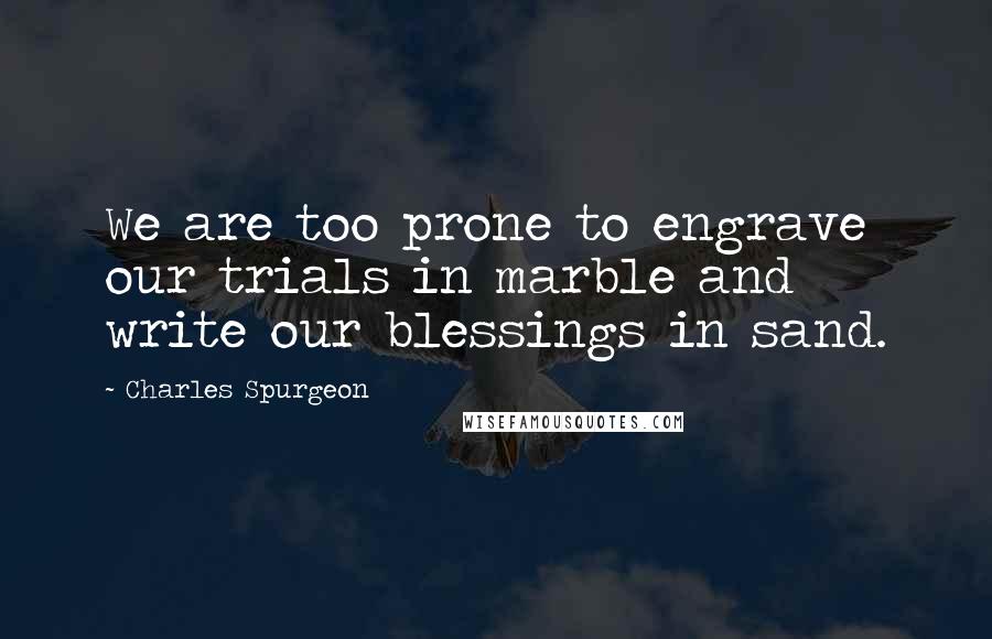 Charles Spurgeon Quotes: We are too prone to engrave our trials in marble and write our blessings in sand.