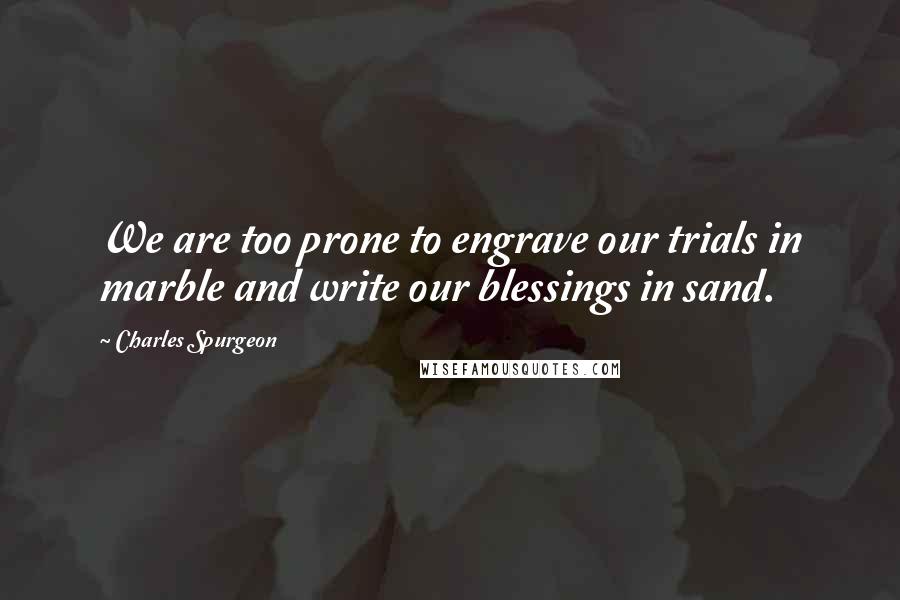 Charles Spurgeon Quotes: We are too prone to engrave our trials in marble and write our blessings in sand.
