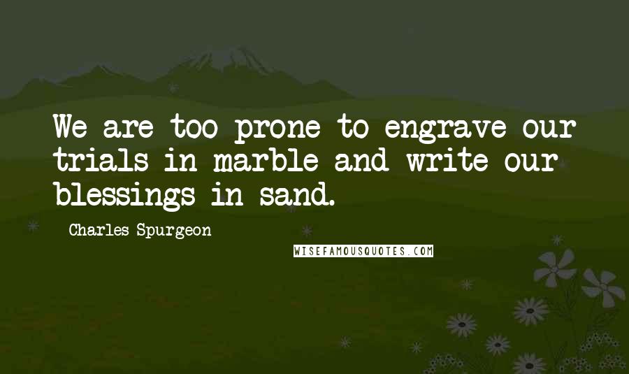 Charles Spurgeon Quotes: We are too prone to engrave our trials in marble and write our blessings in sand.