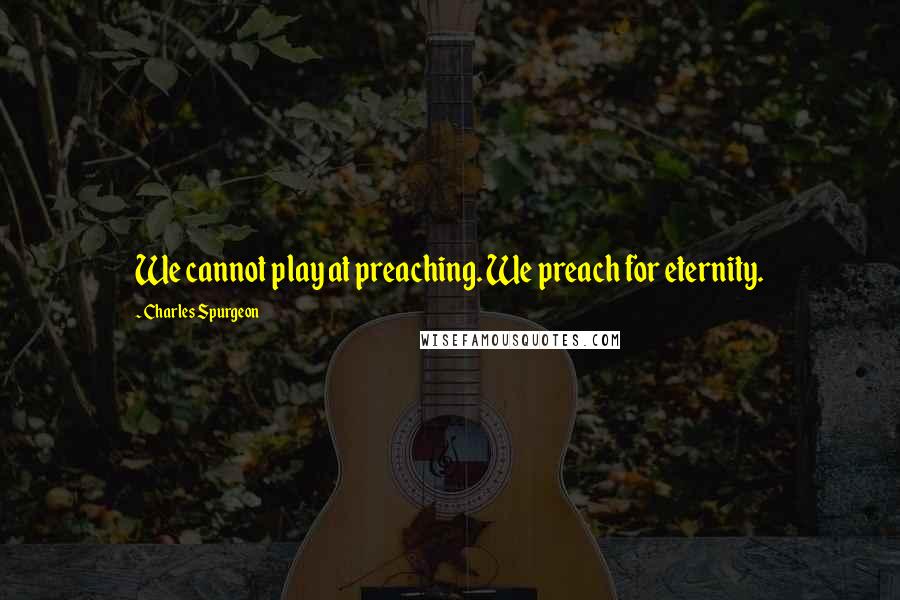 Charles Spurgeon Quotes: We cannot play at preaching. We preach for eternity.