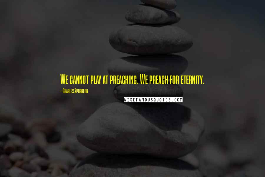 Charles Spurgeon Quotes: We cannot play at preaching. We preach for eternity.