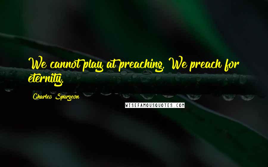 Charles Spurgeon Quotes: We cannot play at preaching. We preach for eternity.