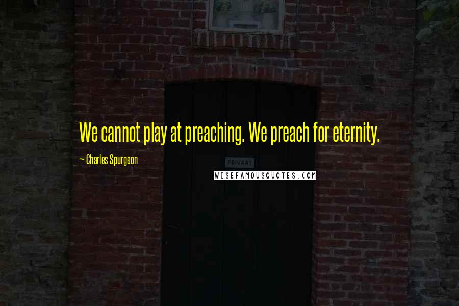 Charles Spurgeon Quotes: We cannot play at preaching. We preach for eternity.