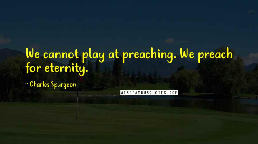 Charles Spurgeon Quotes: We cannot play at preaching. We preach for eternity.