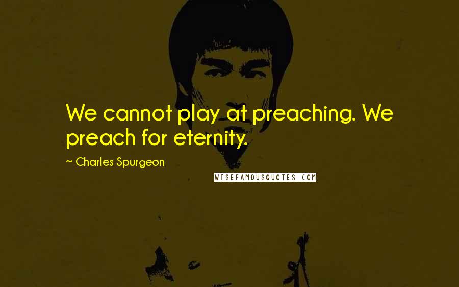 Charles Spurgeon Quotes: We cannot play at preaching. We preach for eternity.