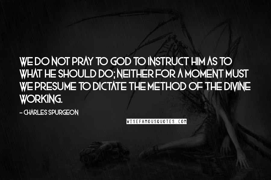 Charles Spurgeon Quotes: We do not pray to God to instruct Him as to what He should do; neither for a moment must we presume to dictate the method of the divine working.