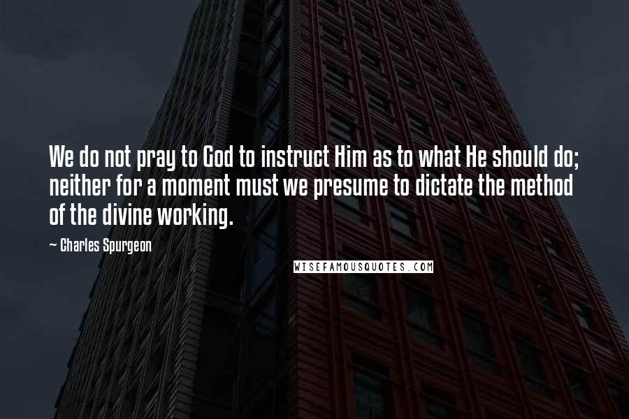 Charles Spurgeon Quotes: We do not pray to God to instruct Him as to what He should do; neither for a moment must we presume to dictate the method of the divine working.