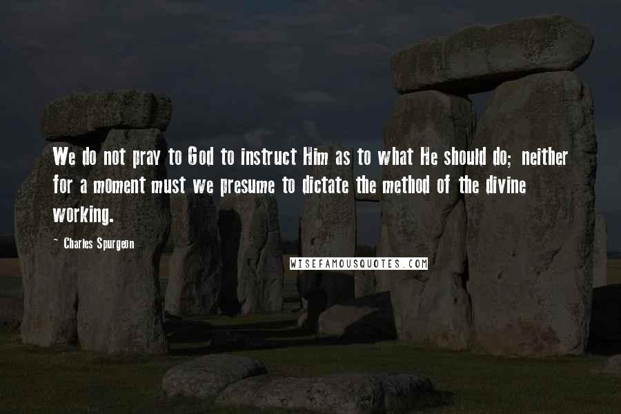 Charles Spurgeon Quotes: We do not pray to God to instruct Him as to what He should do; neither for a moment must we presume to dictate the method of the divine working.