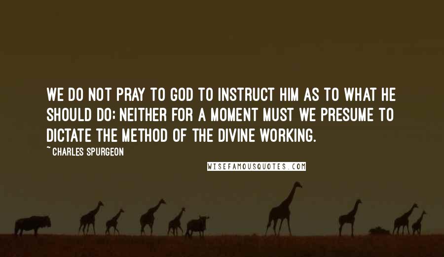 Charles Spurgeon Quotes: We do not pray to God to instruct Him as to what He should do; neither for a moment must we presume to dictate the method of the divine working.