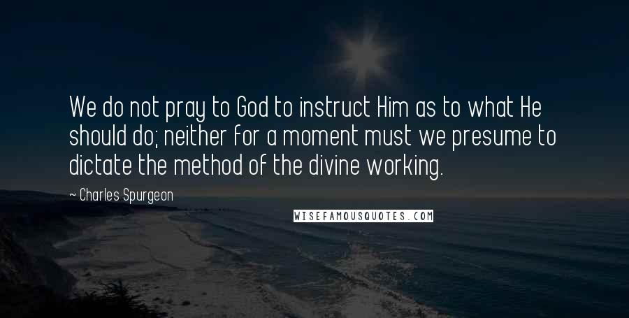 Charles Spurgeon Quotes: We do not pray to God to instruct Him as to what He should do; neither for a moment must we presume to dictate the method of the divine working.