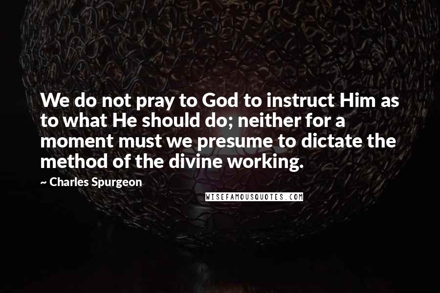 Charles Spurgeon Quotes: We do not pray to God to instruct Him as to what He should do; neither for a moment must we presume to dictate the method of the divine working.