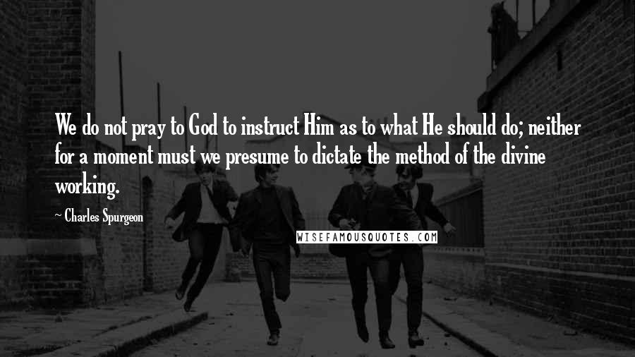 Charles Spurgeon Quotes: We do not pray to God to instruct Him as to what He should do; neither for a moment must we presume to dictate the method of the divine working.