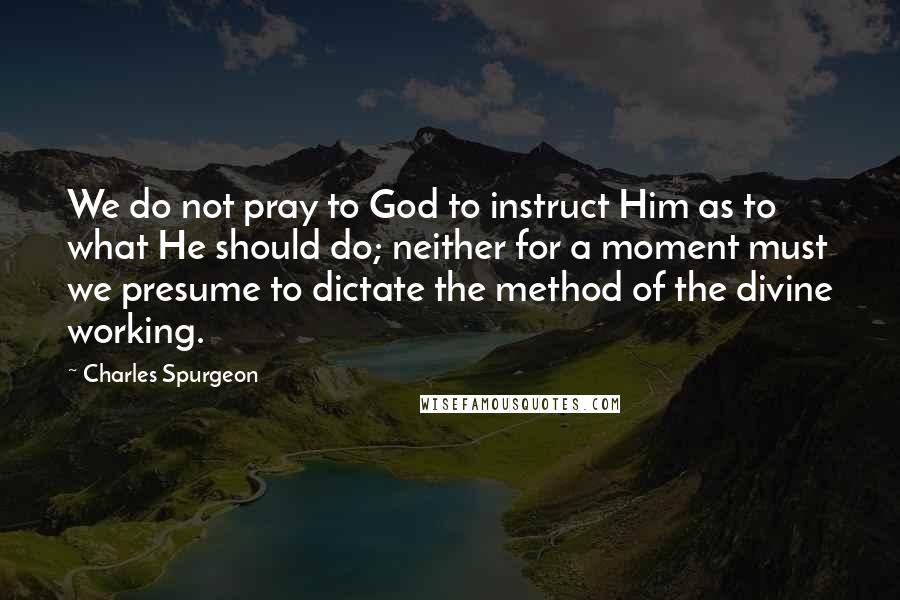 Charles Spurgeon Quotes: We do not pray to God to instruct Him as to what He should do; neither for a moment must we presume to dictate the method of the divine working.