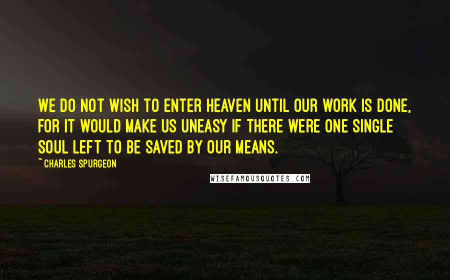 Charles Spurgeon Quotes: We do not wish to enter Heaven until our work is done, for it would make us uneasy if there were one single soul left to be saved by our means.