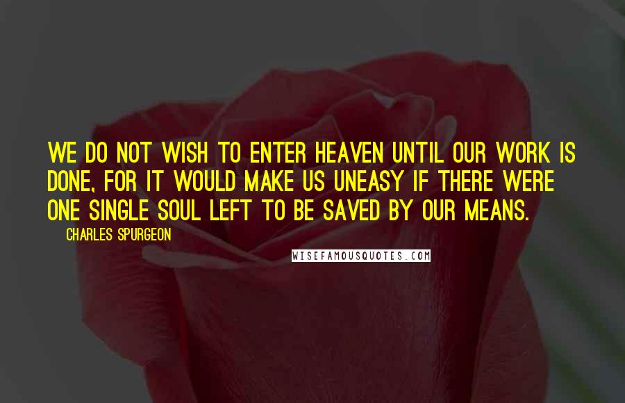 Charles Spurgeon Quotes: We do not wish to enter Heaven until our work is done, for it would make us uneasy if there were one single soul left to be saved by our means.