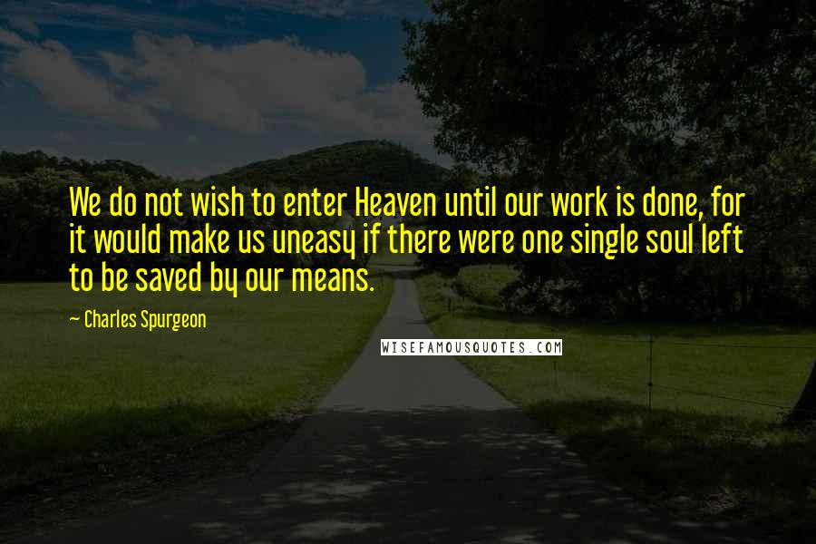 Charles Spurgeon Quotes: We do not wish to enter Heaven until our work is done, for it would make us uneasy if there were one single soul left to be saved by our means.