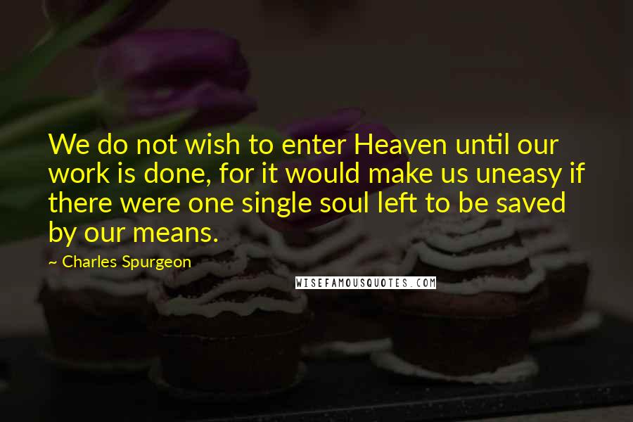 Charles Spurgeon Quotes: We do not wish to enter Heaven until our work is done, for it would make us uneasy if there were one single soul left to be saved by our means.