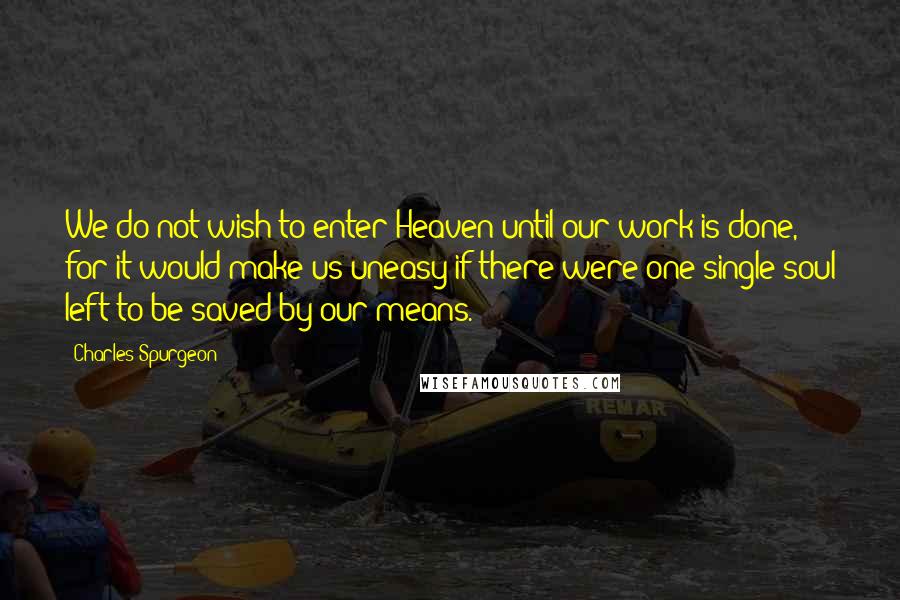 Charles Spurgeon Quotes: We do not wish to enter Heaven until our work is done, for it would make us uneasy if there were one single soul left to be saved by our means.