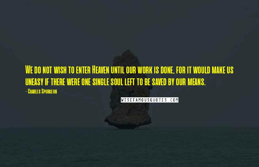 Charles Spurgeon Quotes: We do not wish to enter Heaven until our work is done, for it would make us uneasy if there were one single soul left to be saved by our means.