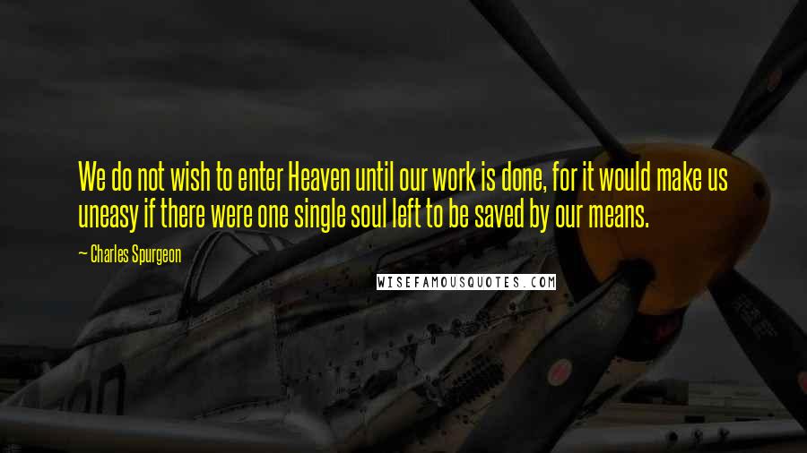 Charles Spurgeon Quotes: We do not wish to enter Heaven until our work is done, for it would make us uneasy if there were one single soul left to be saved by our means.