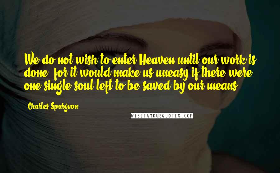 Charles Spurgeon Quotes: We do not wish to enter Heaven until our work is done, for it would make us uneasy if there were one single soul left to be saved by our means.