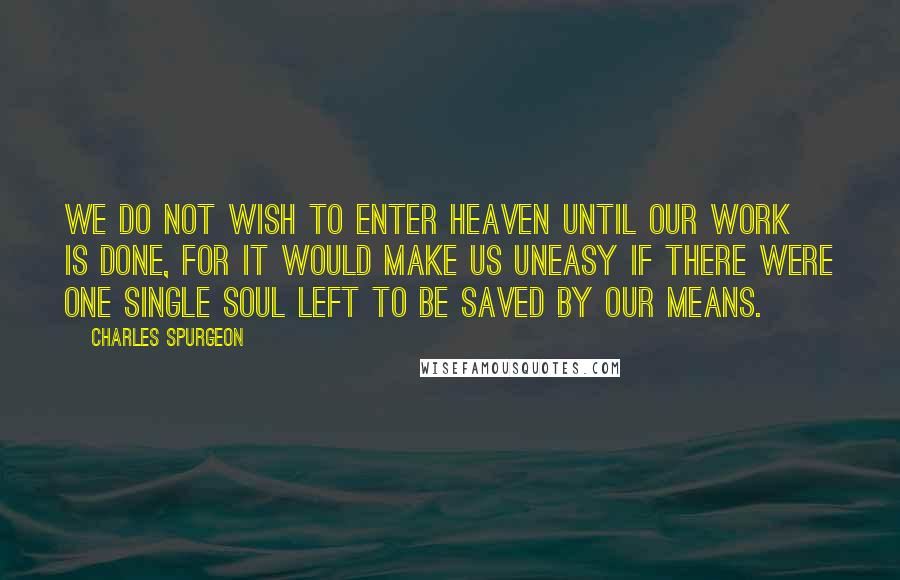 Charles Spurgeon Quotes: We do not wish to enter Heaven until our work is done, for it would make us uneasy if there were one single soul left to be saved by our means.