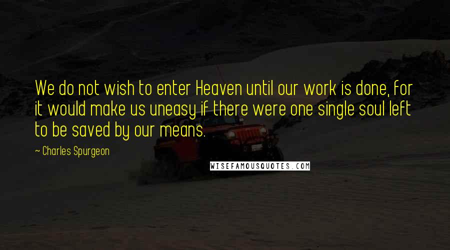 Charles Spurgeon Quotes: We do not wish to enter Heaven until our work is done, for it would make us uneasy if there were one single soul left to be saved by our means.