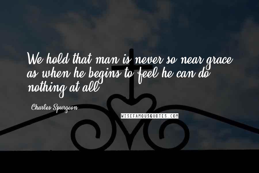 Charles Spurgeon Quotes: We hold that man is never so near grace as when he begins to feel he can do nothing at all.