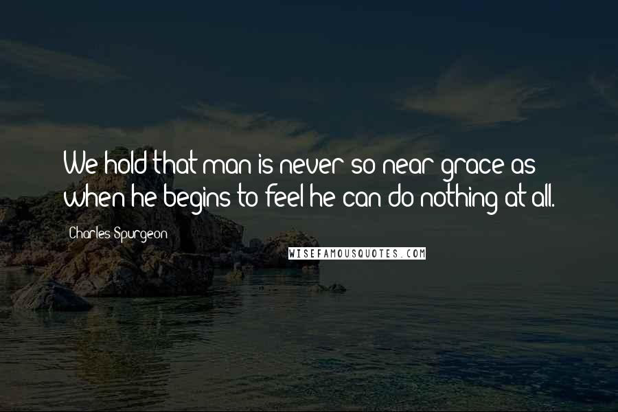 Charles Spurgeon Quotes: We hold that man is never so near grace as when he begins to feel he can do nothing at all.